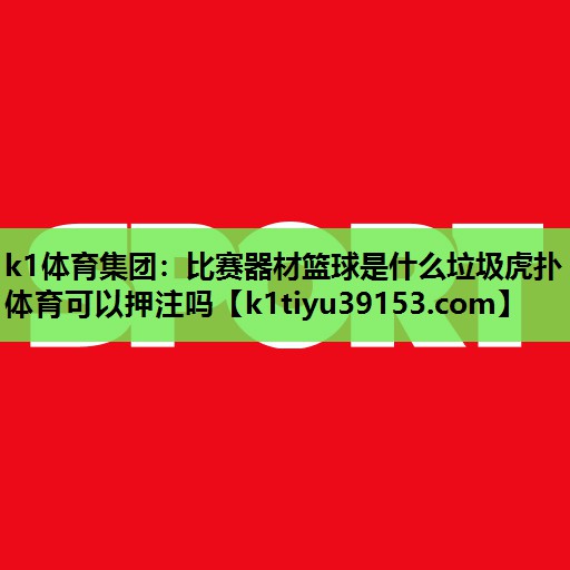 k1体育集团：比赛器材篮球是什么垃圾虎扑体育可以押注吗