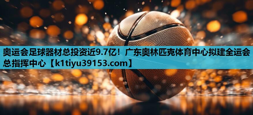 奥运会足球器材总投资近9.7亿！广东奥林匹克体育中心拟建全运会总指挥中心