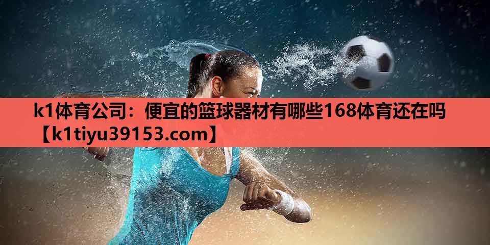 k1体育公司：便宜的篮球器材有哪些168体育还在吗