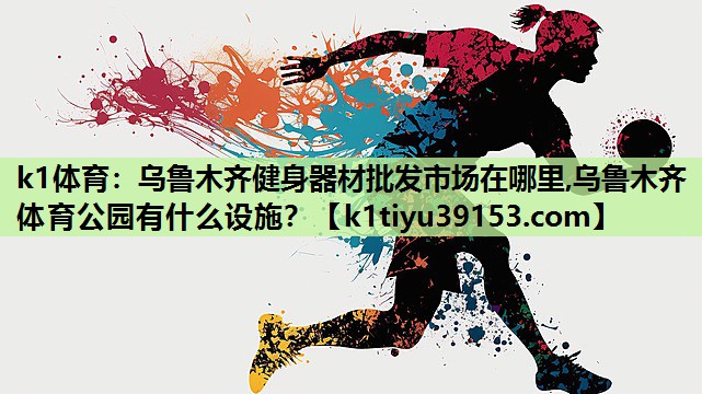 k1体育：乌鲁木齐健身器材批发市场在哪里,乌鲁木齐体育公园有什么设施？