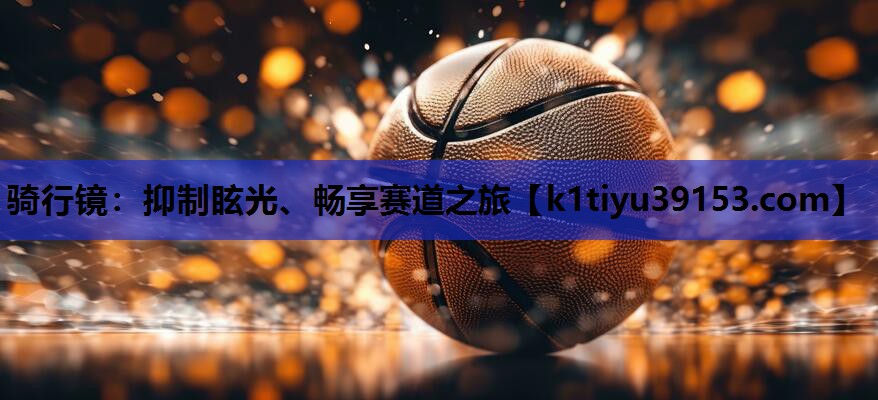 骑行镜：抑制眩光、畅享赛道之旅